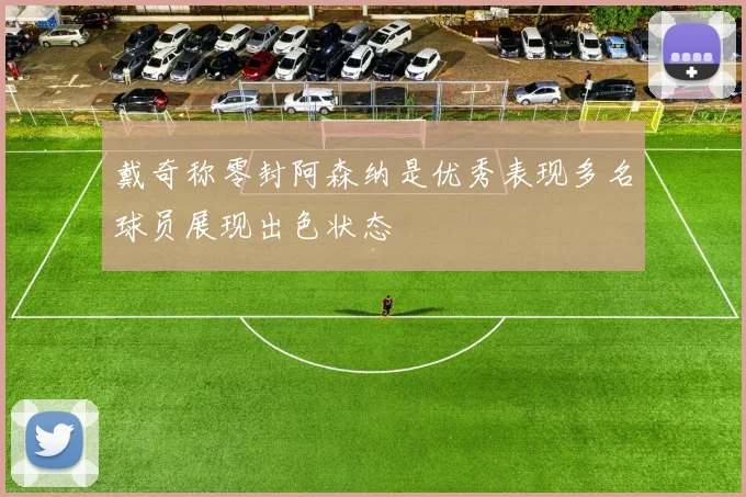 戴奇称零封阿森纳是优秀表现多名球员展现出色状态